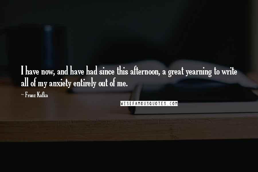 Franz Kafka Quotes: I have now, and have had since this afternoon, a great yearning to write all of my anxiety entirely out of me.