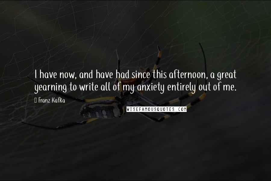 Franz Kafka Quotes: I have now, and have had since this afternoon, a great yearning to write all of my anxiety entirely out of me.