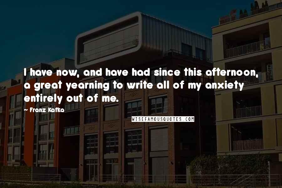 Franz Kafka Quotes: I have now, and have had since this afternoon, a great yearning to write all of my anxiety entirely out of me.