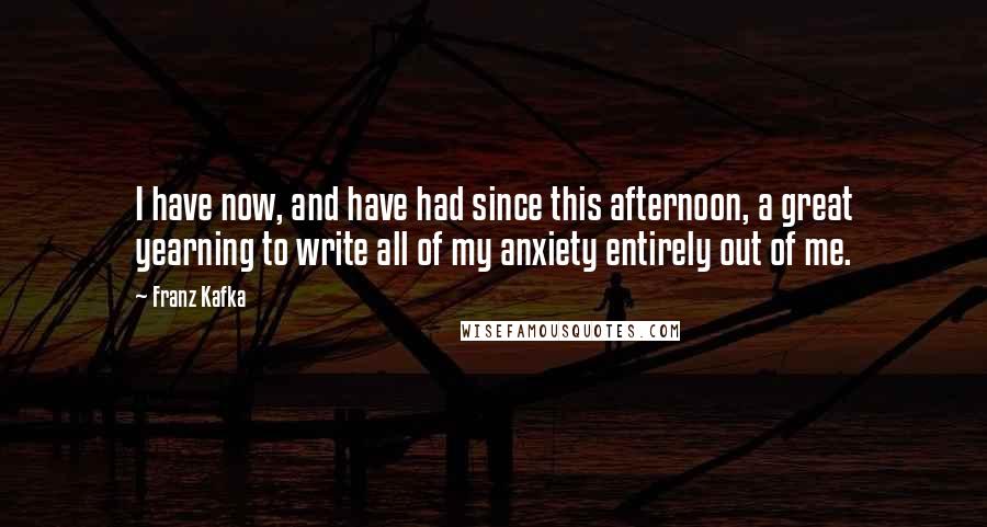 Franz Kafka Quotes: I have now, and have had since this afternoon, a great yearning to write all of my anxiety entirely out of me.