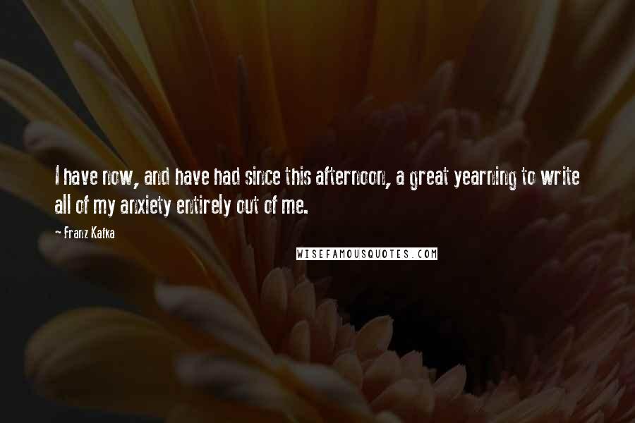 Franz Kafka Quotes: I have now, and have had since this afternoon, a great yearning to write all of my anxiety entirely out of me.