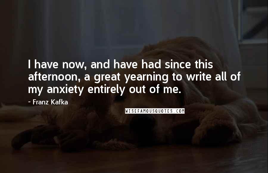 Franz Kafka Quotes: I have now, and have had since this afternoon, a great yearning to write all of my anxiety entirely out of me.