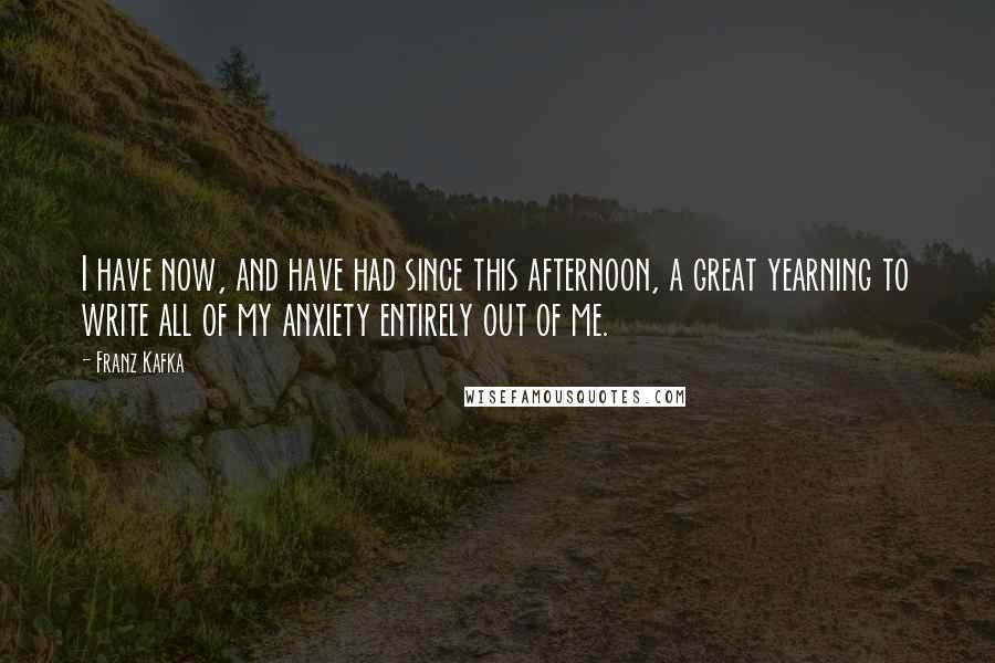 Franz Kafka Quotes: I have now, and have had since this afternoon, a great yearning to write all of my anxiety entirely out of me.