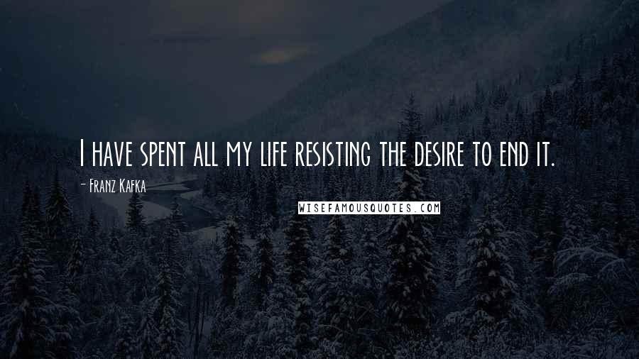 Franz Kafka Quotes: I have spent all my life resisting the desire to end it.