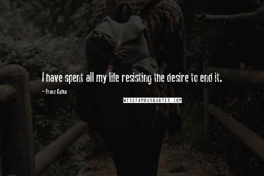 Franz Kafka Quotes: I have spent all my life resisting the desire to end it.