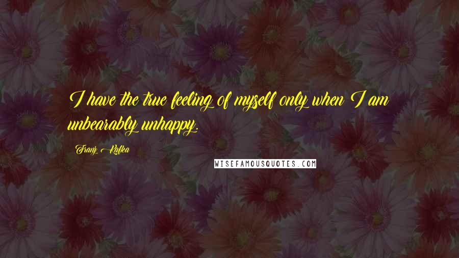 Franz Kafka Quotes: I have the true feeling of myself only when I am unbearably unhappy.