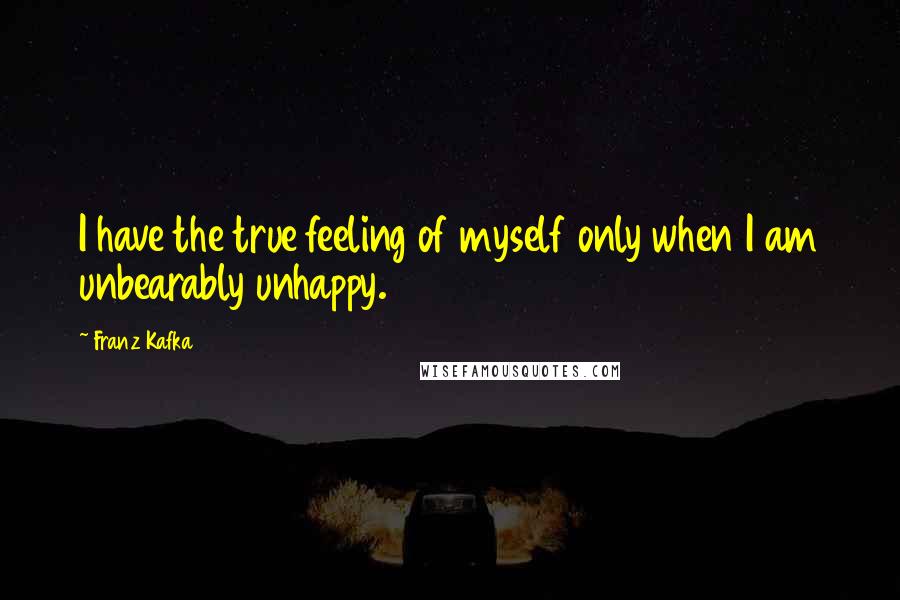 Franz Kafka Quotes: I have the true feeling of myself only when I am unbearably unhappy.