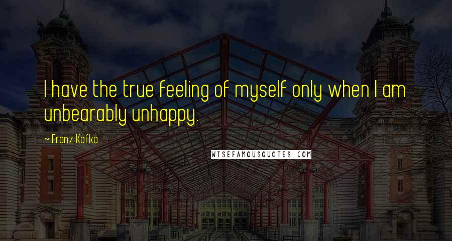 Franz Kafka Quotes: I have the true feeling of myself only when I am unbearably unhappy.