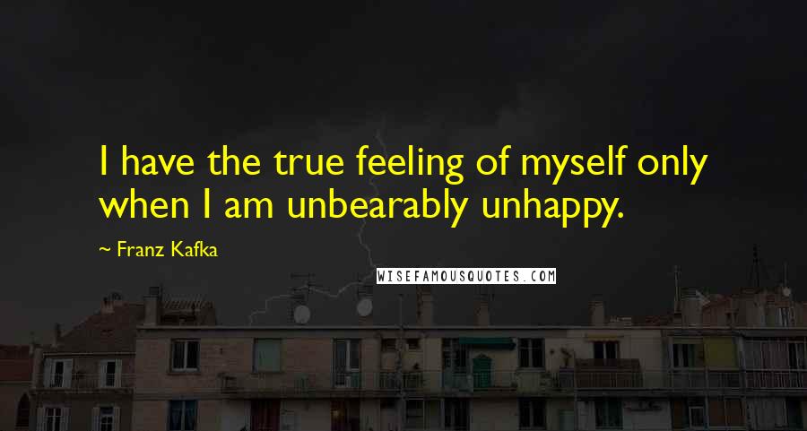 Franz Kafka Quotes: I have the true feeling of myself only when I am unbearably unhappy.