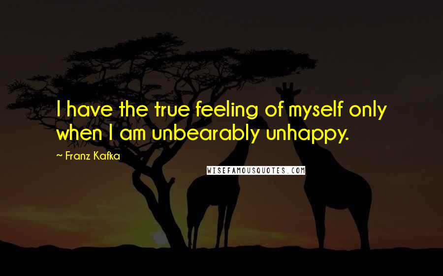 Franz Kafka Quotes: I have the true feeling of myself only when I am unbearably unhappy.