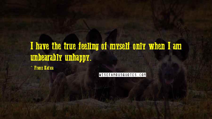 Franz Kafka Quotes: I have the true feeling of myself only when I am unbearably unhappy.