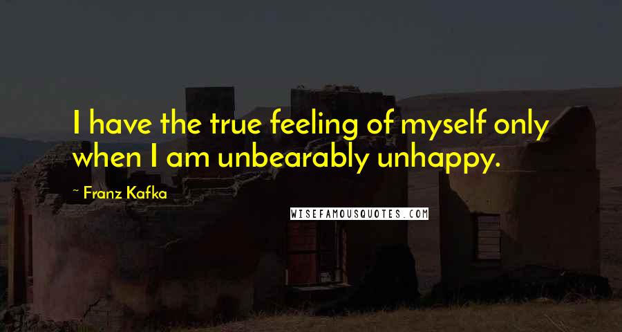 Franz Kafka Quotes: I have the true feeling of myself only when I am unbearably unhappy.