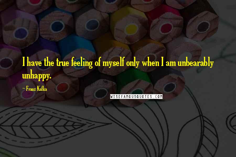 Franz Kafka Quotes: I have the true feeling of myself only when I am unbearably unhappy.
