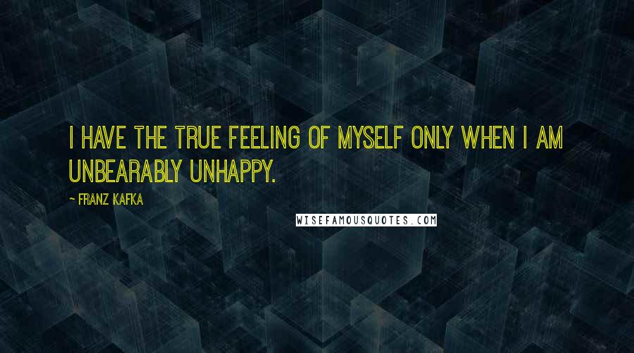 Franz Kafka Quotes: I have the true feeling of myself only when I am unbearably unhappy.