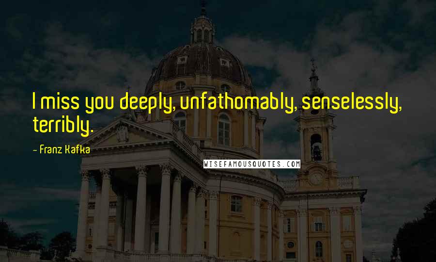 Franz Kafka Quotes: I miss you deeply, unfathomably, senselessly, terribly.