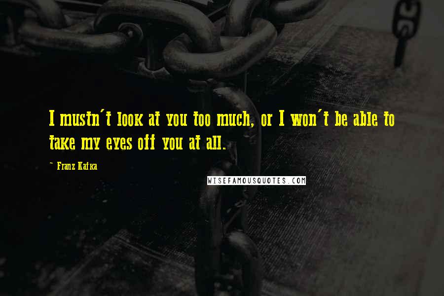 Franz Kafka Quotes: I mustn't look at you too much, or I won't be able to take my eyes off you at all.