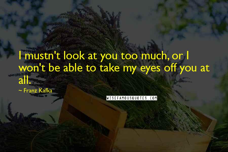 Franz Kafka Quotes: I mustn't look at you too much, or I won't be able to take my eyes off you at all.