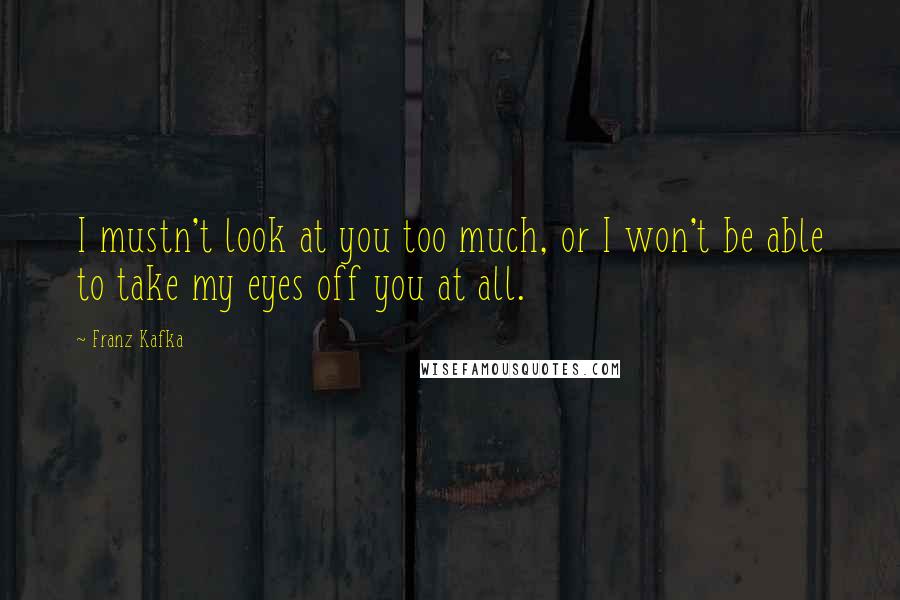 Franz Kafka Quotes: I mustn't look at you too much, or I won't be able to take my eyes off you at all.