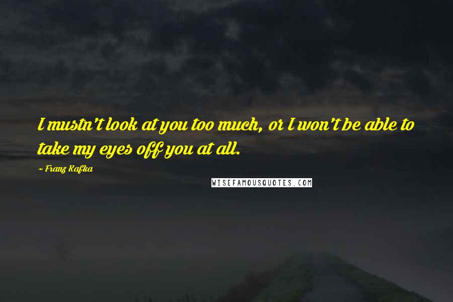 Franz Kafka Quotes: I mustn't look at you too much, or I won't be able to take my eyes off you at all.