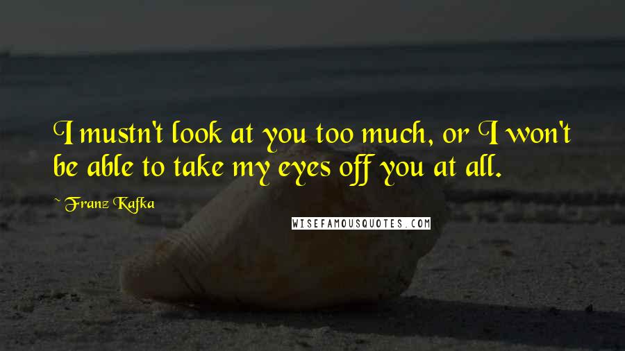 Franz Kafka Quotes: I mustn't look at you too much, or I won't be able to take my eyes off you at all.