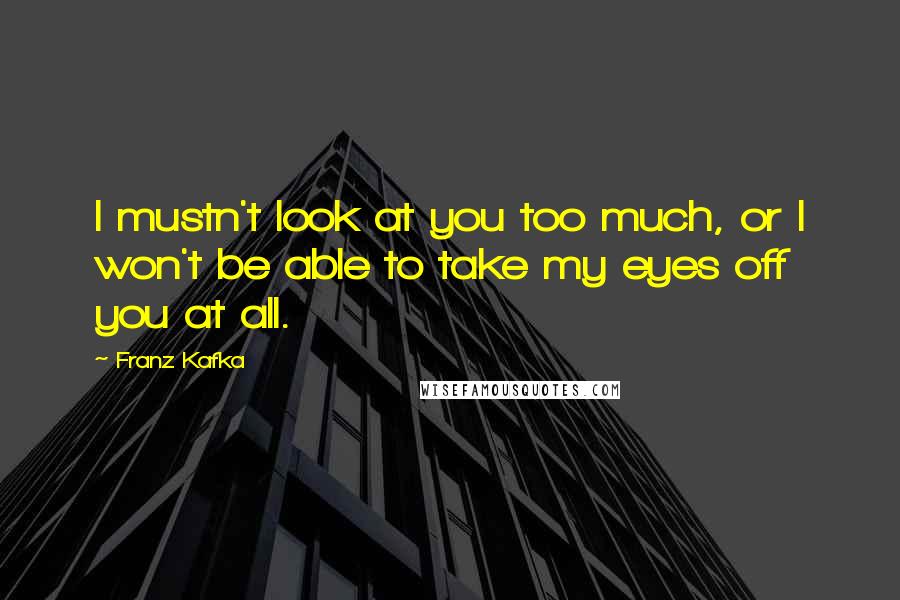 Franz Kafka Quotes: I mustn't look at you too much, or I won't be able to take my eyes off you at all.