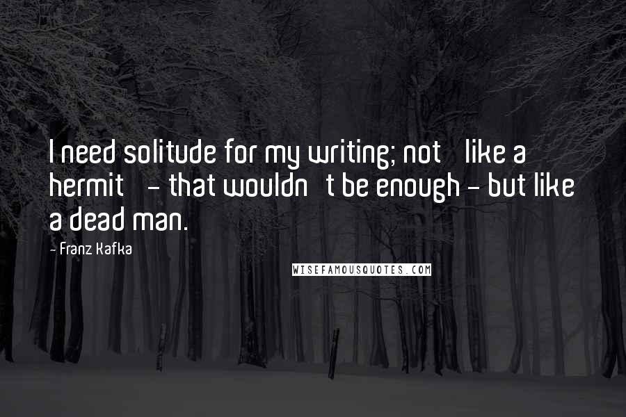 Franz Kafka Quotes: I need solitude for my writing; not 'like a hermit' - that wouldn't be enough - but like a dead man.