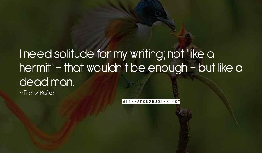 Franz Kafka Quotes: I need solitude for my writing; not 'like a hermit' - that wouldn't be enough - but like a dead man.