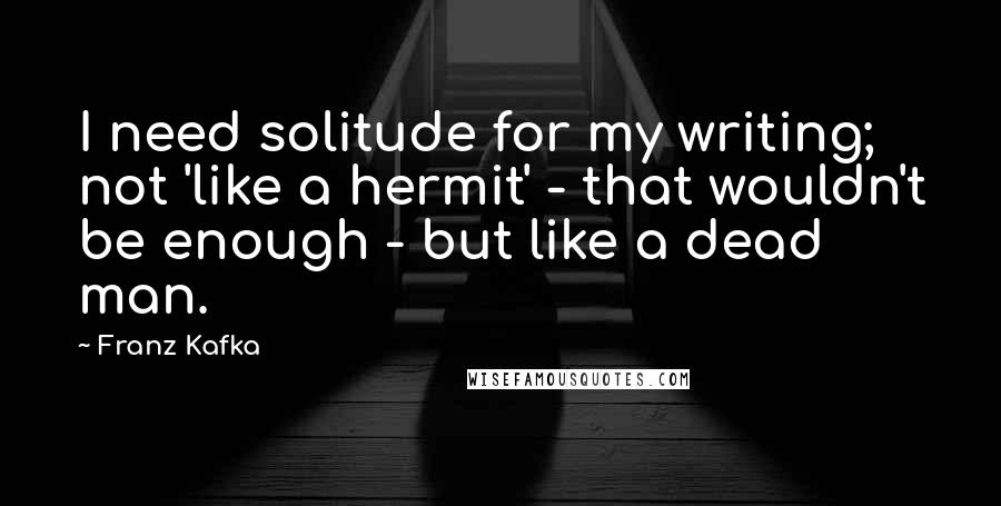 Franz Kafka Quotes: I need solitude for my writing; not 'like a hermit' - that wouldn't be enough - but like a dead man.