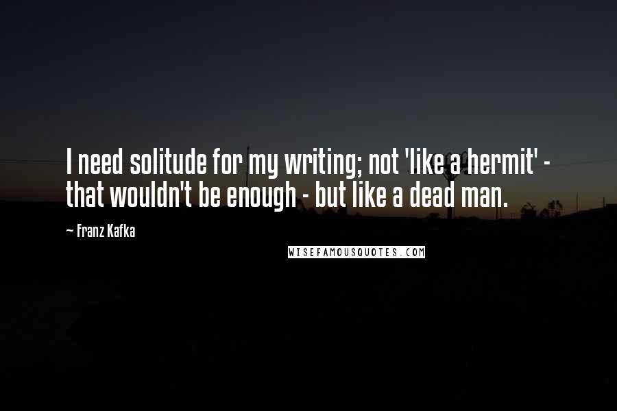 Franz Kafka Quotes: I need solitude for my writing; not 'like a hermit' - that wouldn't be enough - but like a dead man.