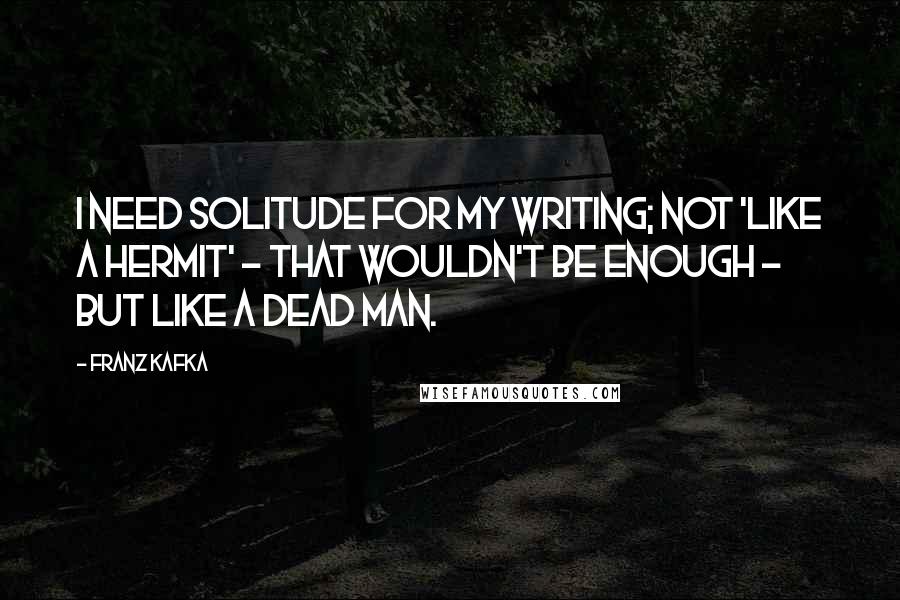 Franz Kafka Quotes: I need solitude for my writing; not 'like a hermit' - that wouldn't be enough - but like a dead man.