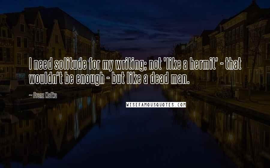 Franz Kafka Quotes: I need solitude for my writing; not 'like a hermit' - that wouldn't be enough - but like a dead man.