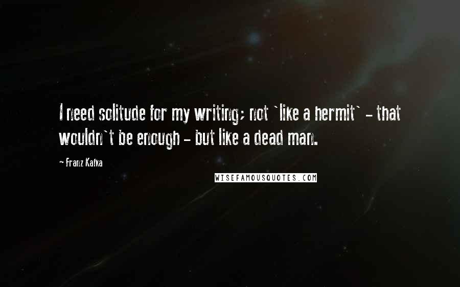 Franz Kafka Quotes: I need solitude for my writing; not 'like a hermit' - that wouldn't be enough - but like a dead man.