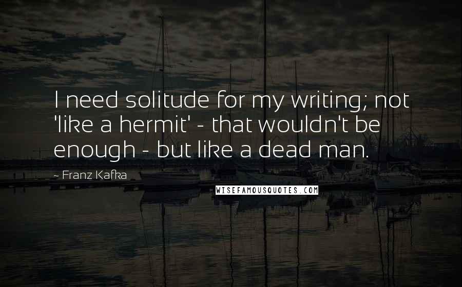 Franz Kafka Quotes: I need solitude for my writing; not 'like a hermit' - that wouldn't be enough - but like a dead man.