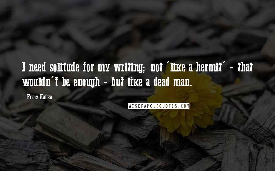 Franz Kafka Quotes: I need solitude for my writing; not 'like a hermit' - that wouldn't be enough - but like a dead man.