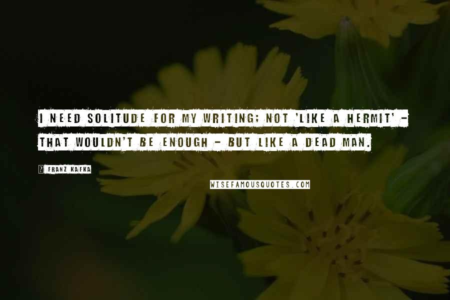 Franz Kafka Quotes: I need solitude for my writing; not 'like a hermit' - that wouldn't be enough - but like a dead man.