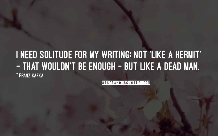 Franz Kafka Quotes: I need solitude for my writing; not 'like a hermit' - that wouldn't be enough - but like a dead man.