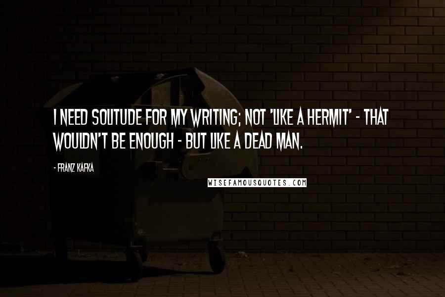 Franz Kafka Quotes: I need solitude for my writing; not 'like a hermit' - that wouldn't be enough - but like a dead man.