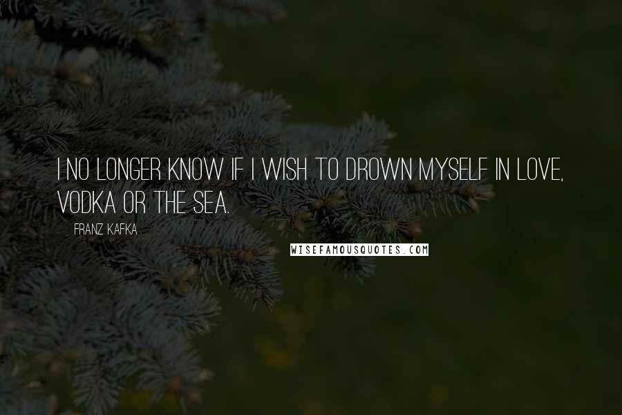 Franz Kafka Quotes: I no longer know If I wish to drown myself in love, vodka or the sea.