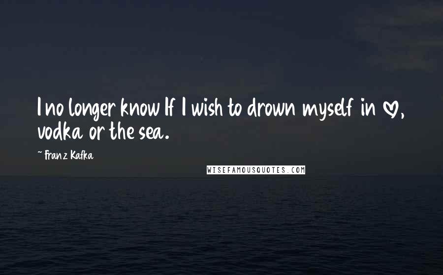 Franz Kafka Quotes: I no longer know If I wish to drown myself in love, vodka or the sea.