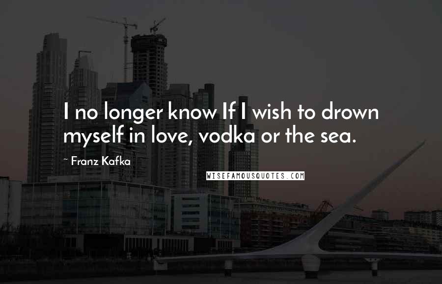 Franz Kafka Quotes: I no longer know If I wish to drown myself in love, vodka or the sea.