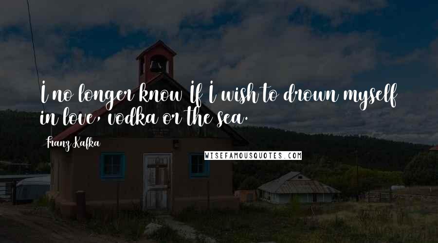 Franz Kafka Quotes: I no longer know If I wish to drown myself in love, vodka or the sea.