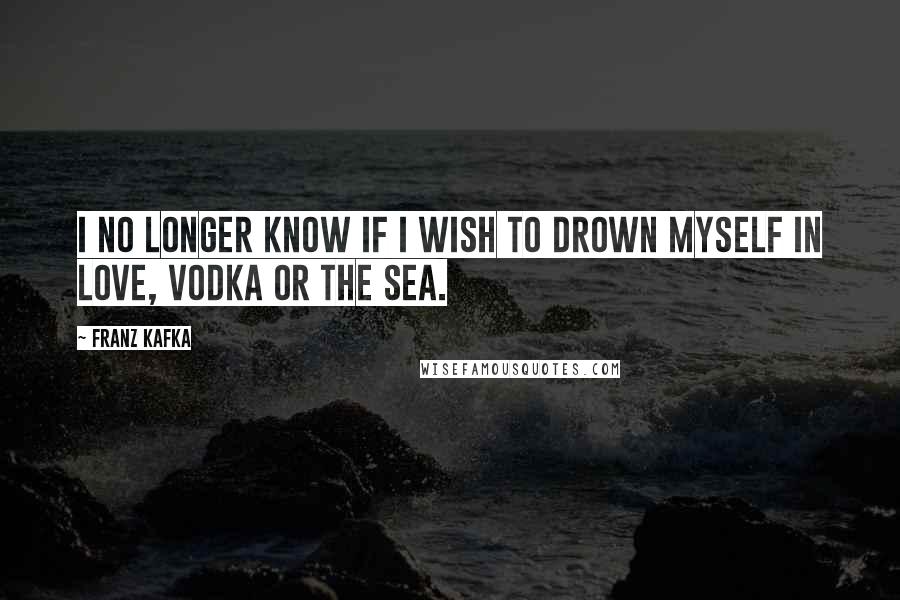 Franz Kafka Quotes: I no longer know If I wish to drown myself in love, vodka or the sea.