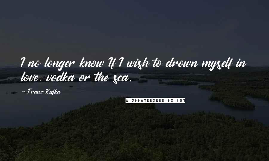 Franz Kafka Quotes: I no longer know If I wish to drown myself in love, vodka or the sea.