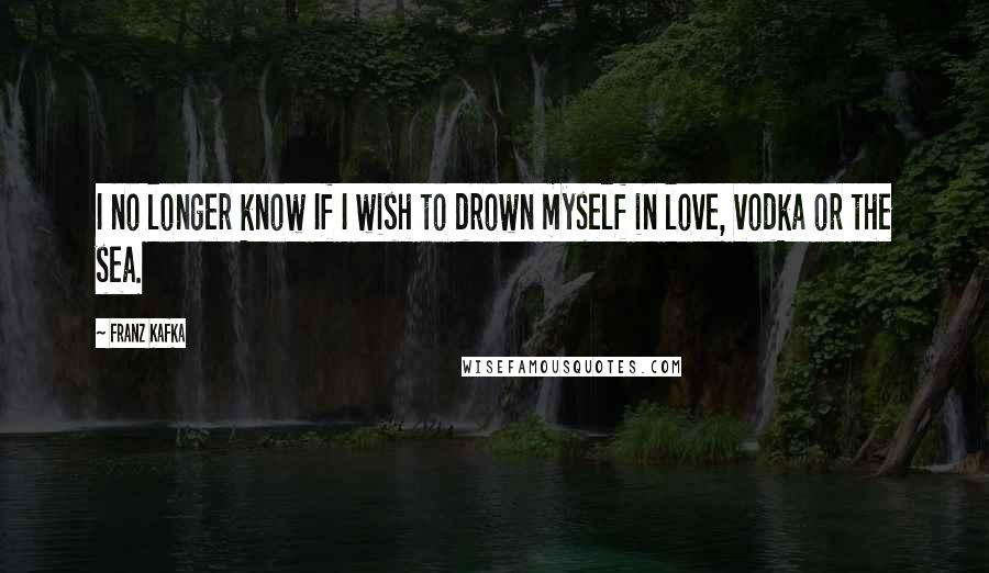 Franz Kafka Quotes: I no longer know If I wish to drown myself in love, vodka or the sea.