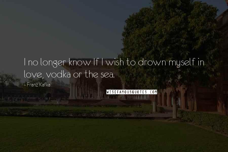 Franz Kafka Quotes: I no longer know If I wish to drown myself in love, vodka or the sea.