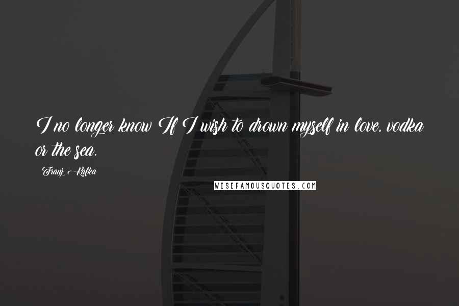 Franz Kafka Quotes: I no longer know If I wish to drown myself in love, vodka or the sea.