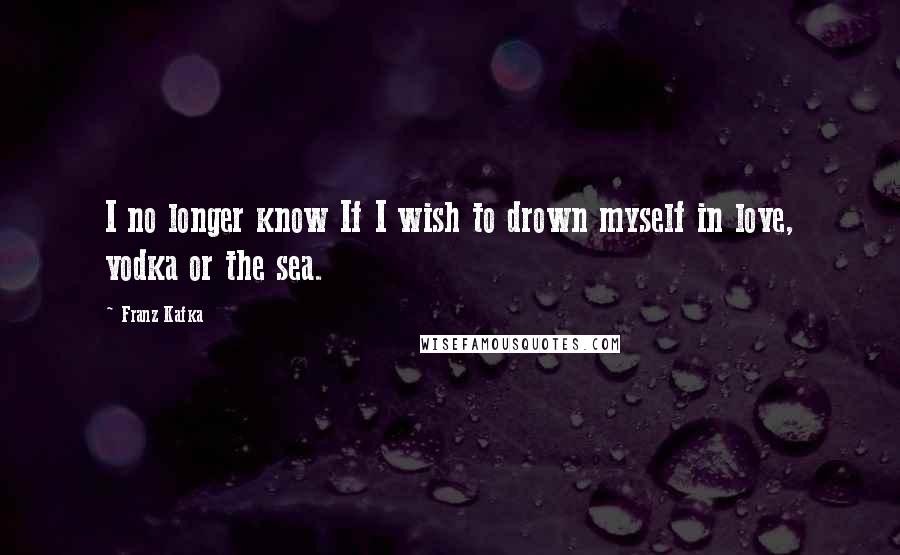 Franz Kafka Quotes: I no longer know If I wish to drown myself in love, vodka or the sea.