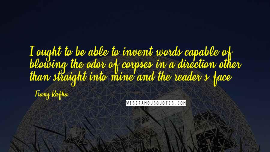 Franz Kafka Quotes: I ought to be able to invent words capable of blowing the odor of corpses in a direction other than straight into mine and the reader's face.