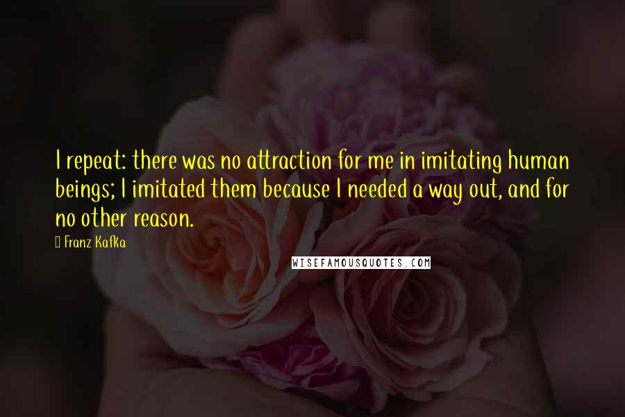 Franz Kafka Quotes: I repeat: there was no attraction for me in imitating human beings; I imitated them because I needed a way out, and for no other reason.