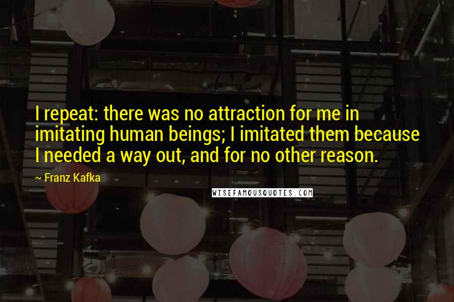 Franz Kafka Quotes: I repeat: there was no attraction for me in imitating human beings; I imitated them because I needed a way out, and for no other reason.